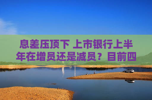 息差压顶下 上市银行上半年在增员还是减员？目前四家银行减员已超4000人 仅一家城商行小幅增员