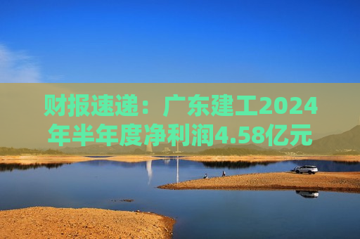 财报速递：广东建工2024年半年度净利润4.58亿元