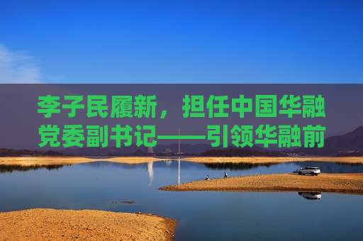李子民履新，担任中国华融党委副书记——引领华融前行的新篇章，李子民履新中国华融党委副书记，引领华融前行的新篇章，李子民履新担任中国华融党委副书记，引领华融发展新篇章
