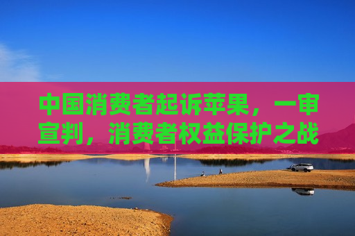 中国消费者起诉苹果，一审宣判，消费者权益保护之战引全球关注，中国消费者起诉苹果一审宣判，消费者权益保护引发全球关注，中国消费者起诉苹果一审宣判，全球关注消费者权益保护之战