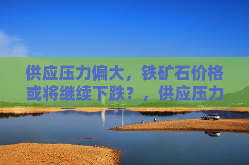 供应压力偏大，铁矿石价格或将继续下跌？，供应压力增大，铁矿石价格走势或将下行？，供应压力增大，铁矿石价格或将持续下跌