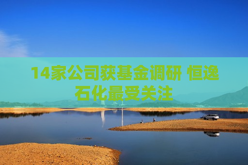 14家公司获基金调研 恒逸石化最受关注