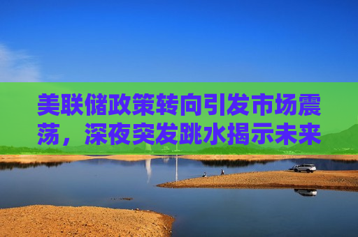 美联储政策转向引发市场震荡，深夜突发跳水揭示未来走势，美联储政策转向引发市场震荡，深夜突发跳水预示未来趋势变动，美联储政策转向引发市场震荡，深夜突发跳水预示未来趋势的不确定性