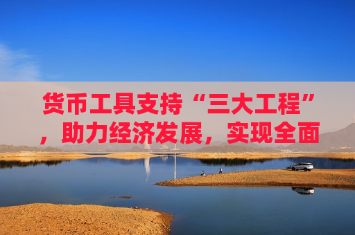 货币工具支持“三大工程”，助力经济发展，实现全面繁荣，货币工具支持“三大工程”助力经济全面繁荣，货币工具支持“三大工程”助推经济全面繁荣