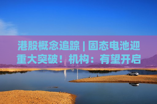 港股概念追踪 | 固态电池迎重大突破！机构：有望开启新一轮电动化创新周期(附概念股)