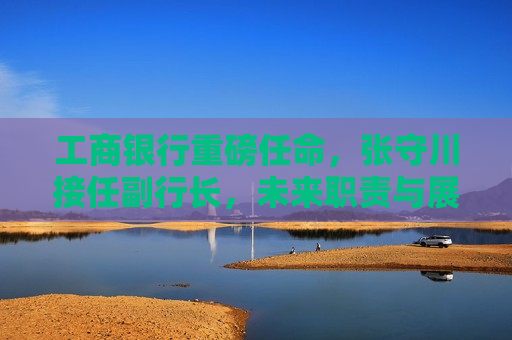 工商银行重磅任命，张守川接任副行长，未来职责与展望，工商银行新任副行长张守川，未来职责与展望，工商银行新任副行长张守川，未来职责与展望