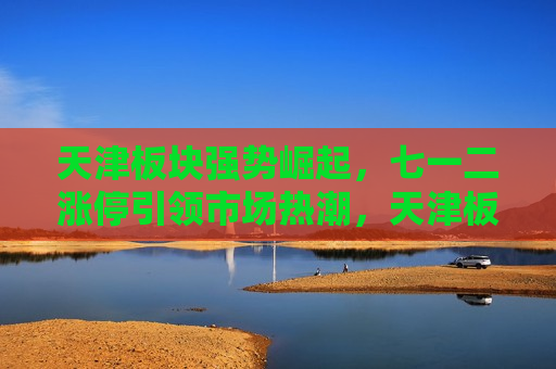 天津板块强势崛起，七一二涨停引领市场热潮，天津板块强势崛起，七一二涨停引领股市热潮，天津板块强势崛起，七一二涨停引领股市热潮