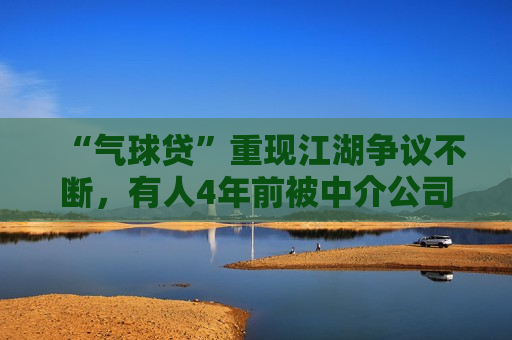 “气球贷”重现江湖争议不断，有人4年前被中介公司介绍办理，专家称“系银行竞争揽客所致”
