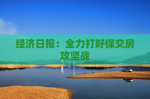 经济日报：全力打好保交房攻坚战