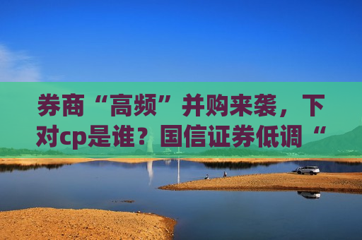 券商“高频”并购来袭，下对cp是谁？国信证券低调“开吃”，推进速度或超预期