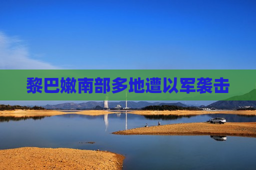 黎巴嫩南部多地遭以军袭击
