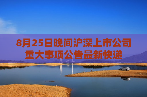 8月25日晚间沪深上市公司重大事项公告最新快递