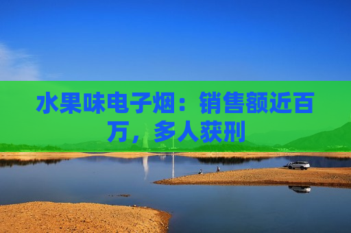 水果味电子烟：销售额近百万，多人获刑