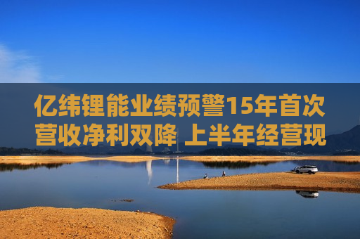 亿纬锂能业绩预警15年首次营收净利双降 上半年经营现金流3.12亿同比骤减90%