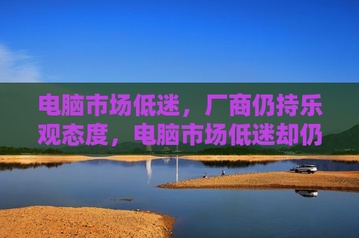 电脑市场低迷，厂商仍持乐观态度，电脑市场低迷却仍乐观，厂商期待转机？，电脑市场低迷背后的乐观期待，厂商期待转机？