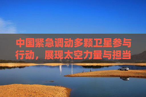 中国紧急调动多颗卫星参与行动，展现太空力量与担当，中国紧急调动卫星展现太空力量与担当，中国紧急调动卫星展现太空力量与担当，展现大国担当