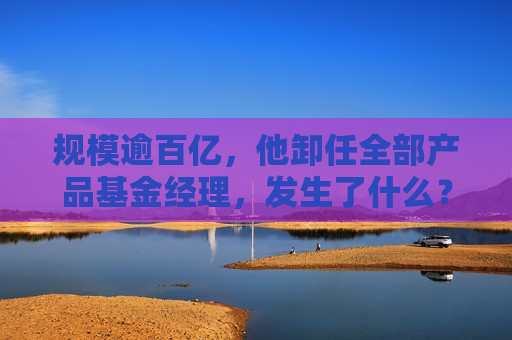 规模逾百亿，他卸任全部产品基金经理，发生了什么？