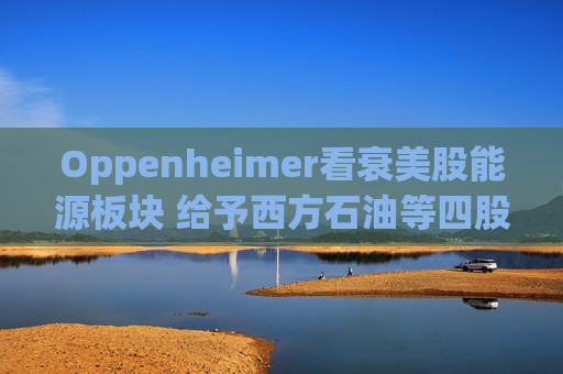 Oppenheimer看衰美股能源板块 给予西方石油等四股“卖出”评级  第1张