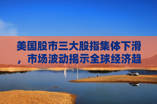 美国股市三大股指集体下滑，市场波动揭示全球经济趋势与挑战，美国股市三大股指集体下滑，全球经济趋势与挑战显现，美国股市三大股指集体下滑，全球经济趋势与挑战浮出水面