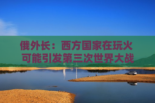 俄外长：西方国家在玩火 可能引发第三次世界大战
