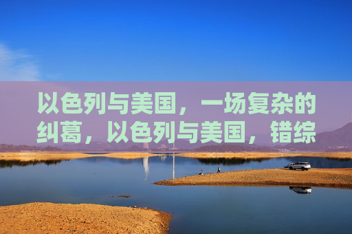 以色列与美国，一场复杂的纠葛，以色列与美国，错综复杂的纠葛，以色列与美国，错综复杂的盟友关系