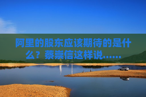 阿里的股东应该期待的是什么？蔡崇信这样说......