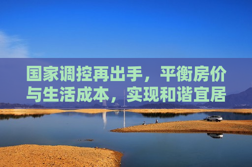国家调控再出手，平衡房价与生活成本，实现和谐宜居新篇章，调控再发力，平衡房价与生活成本，共创和谐宜居新局面，调控再发力，平衡房价与生活成本，共创和谐宜居新局面