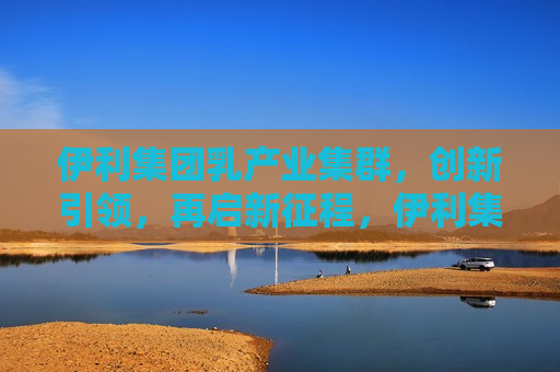 伊利集团乳产业集群，创新引领，再启新征程，伊利集团乳产业集群开启新征程，创新引领，引领未来，伊利集团乳产业集群创新引领，开启未来新征程  第1张