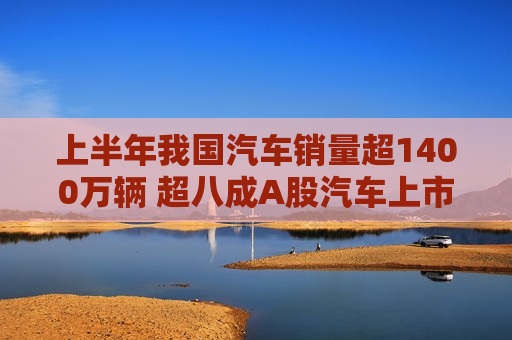 上半年我国汽车销量超1400万辆 超八成A股汽车上市公司实现盈利