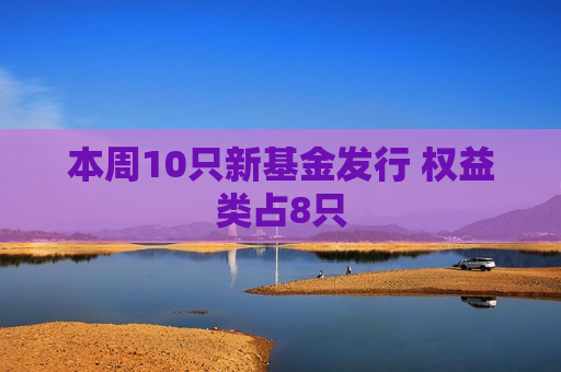 本周10只新基金发行 权益类占8只