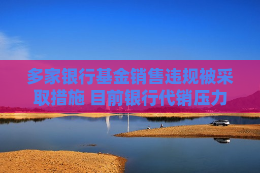 多家银行基金销售违规被采取措施 目前银行代销压力增大