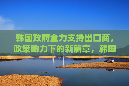 韩国 *** 全力支持出口商，政策助力下的新篇章，韩国 *** 全力支持出口商，政策助力开启新篇章，韩国 *** 全力支持出口，政策助力开启新篇章