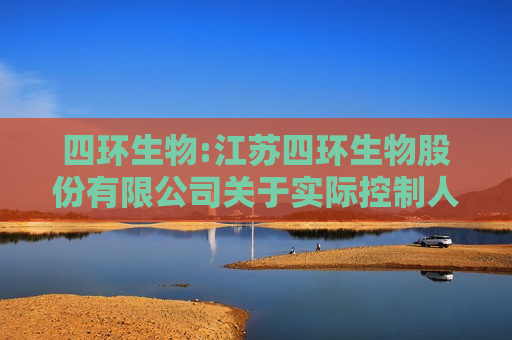 四环生物:江苏四环生物股份有限公司关于实际控制人和董事收到行政处罚事先告知书的公告