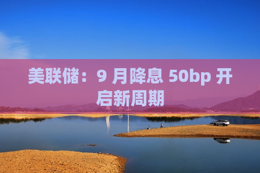 美联储：9 月降息 50bp 开启新周期