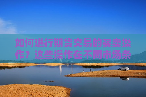 如何进行期货交易的买卖操作？这些操作在不同市场条件下有何注意事项？