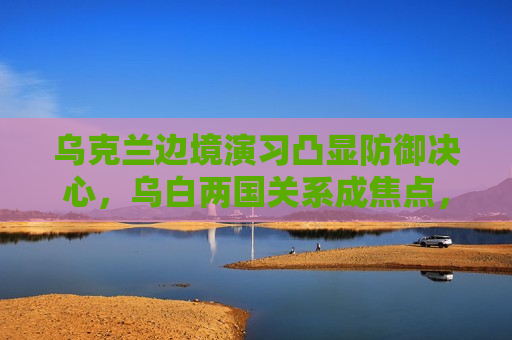 乌克兰边境演习凸显防御决心，乌白两国关系成焦点，乌克兰边境演习凸显防御决心，乌白关系成国际关注焦点