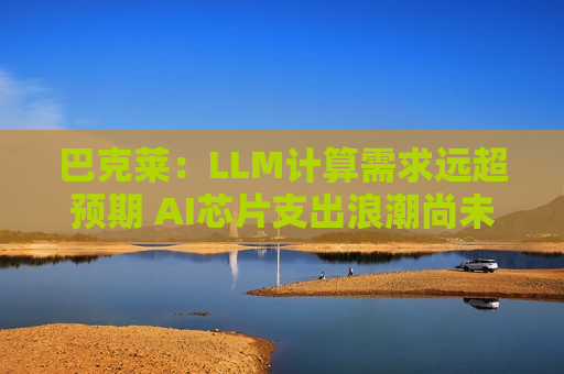 巴克莱：LLM计算需求远超预期 AI芯片支出浪潮尚未见顶