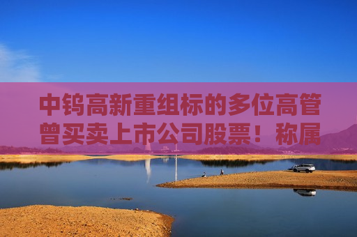 中钨高新重组标的多位高管曾买卖上市公司股票！称属个人投资行为