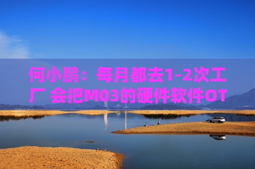 何小鹏：每月都去1-2次工厂 会把M03的硬件软件OTA不断加速