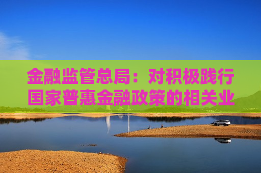 金融监管总局：对积极践行国家普惠金融政策的相关业务 应当落实不良资产容忍度相关监管政策