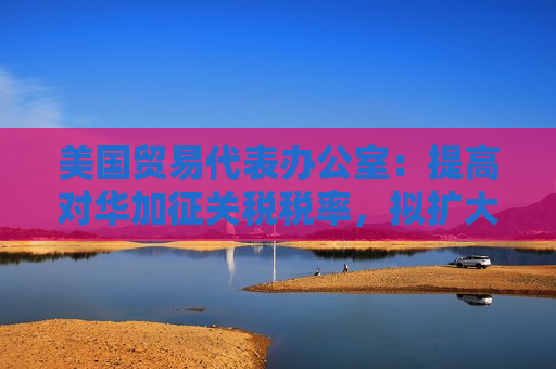 美国贸易代表办公室：提高对华加征关税税率，拟扩大产品范围至钨、晶片和多晶硅