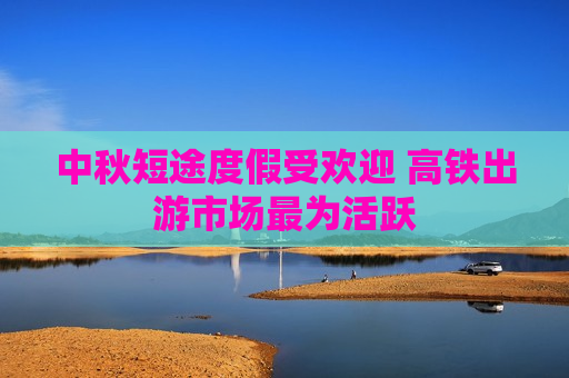 中秋短途度假受欢迎 高铁出游市场最为活跃