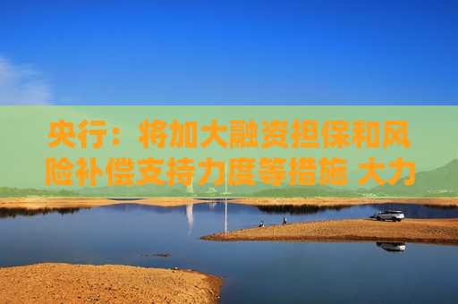 央行：将加大融资担保和风险补偿支持力度等措施 大力支持重点领域技术改造和设备更新项目