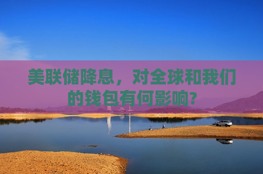 美联储降息，对全球和我们的钱包有何影响?