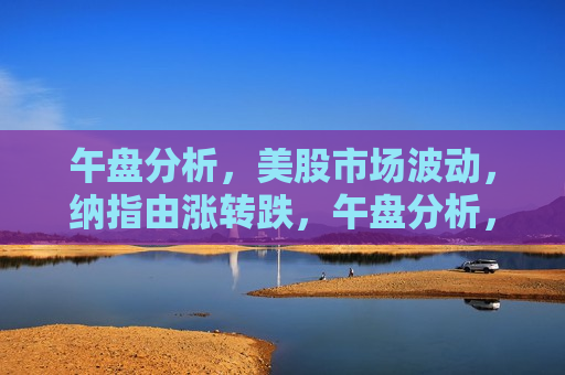 午盘分析，美股市场波动，纳指由涨转跌，午盘分析，纳指波动，美股市场由涨转跌
