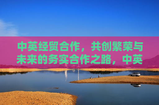 中英经贸合作，共创繁荣与未来的务实合作之路，中英共创繁荣未来，务实合作推动经贸新篇章，中英共创繁荣未来，务实合作推动经贸新篇章
