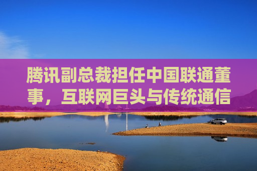 腾讯副总裁担任中国联通董事，互联网巨头与传统通信业的深度融合，腾讯副总裁出任中国联通董事，互联网巨头与传统通信业深度融合的新篇章，腾讯副总裁出任中国联通董事，互联网巨头与传统通信业深度融合新篇章开启
