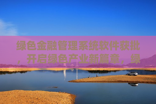 绿色金融管理系统软件获批，开启绿色产业新篇章，绿色金融管理系统软件获批，助力绿色产业蓬勃发展，绿色金融管理系统软件获批，开启绿色产业蓬勃发展新篇章
