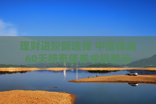 理财进阶新选择 中信保诚60天持有债券求稳致远