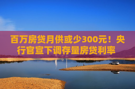 百万房贷月供或少300元！央行官宣下调存量房贷利率 怎么调、何时调仍留悬念